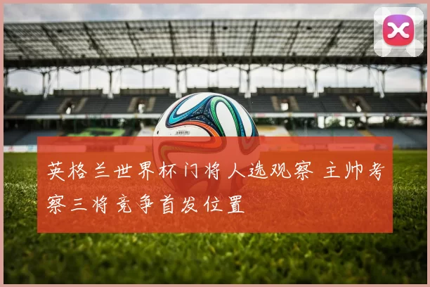 英格兰世界杯门将人选观察 主帅考察三将竞争首发位置