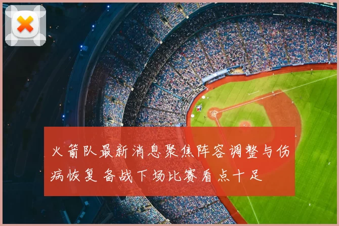 火箭队最新消息聚焦阵容调整与伤病恢复 备战下场比赛看点十足