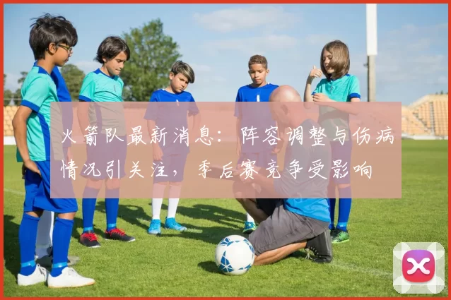 火箭队最新消息：阵容调整与伤病情况引关注，季后赛竞争受影响