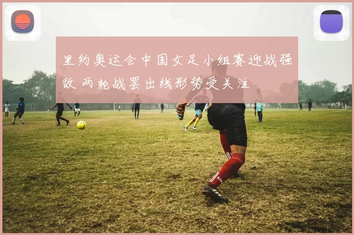 里约奥运会中国女足小组赛迎战强敌 两轮战罢出线形势受关注