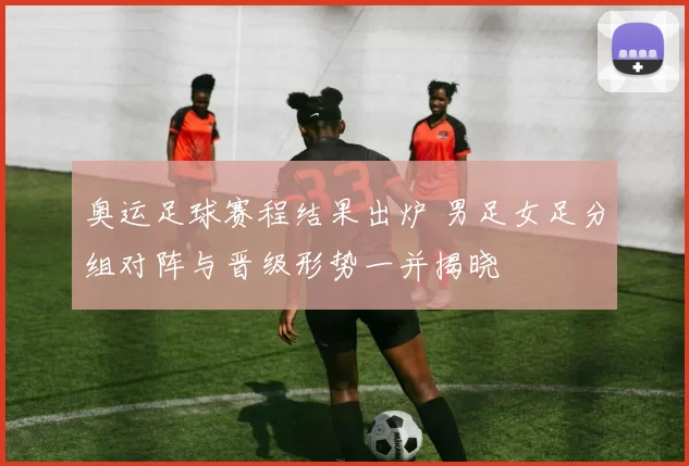 奥运足球赛程结果出炉 男足女足分组对阵与晋级形势一并揭晓