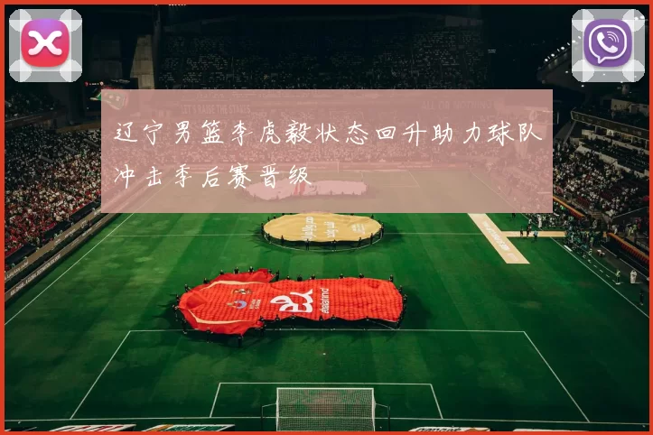 辽宁男篮李虎毅状态回升助力球队冲击季后赛晋级