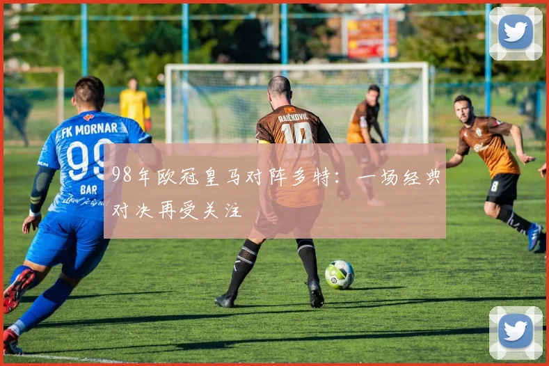 98年欧冠皇马对阵多特:一场经典对决再受关注
