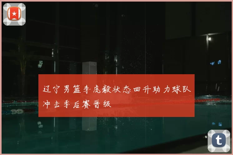 辽宁男篮李虎毅状态回升助力球队冲击季后赛晋级