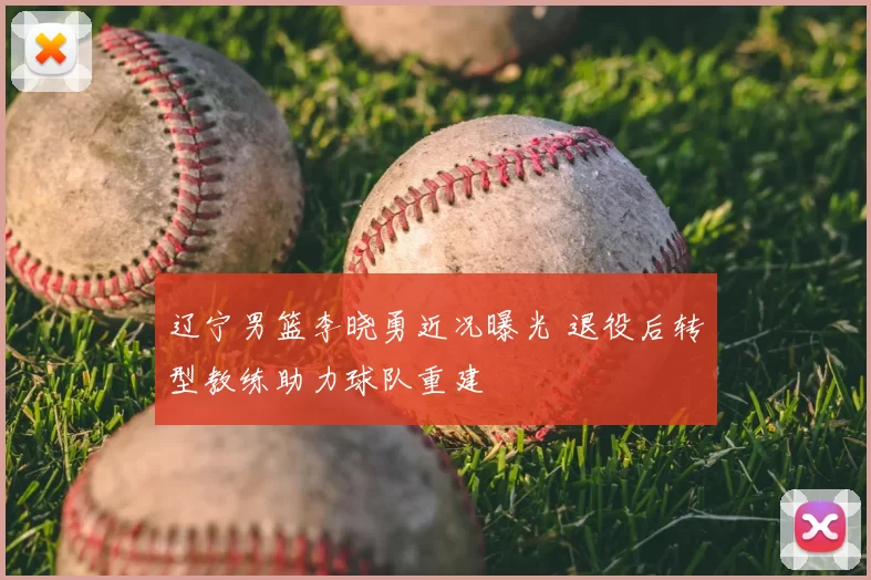 辽宁男篮李晓勇近况曝光 退役后转型教练助力球队重建