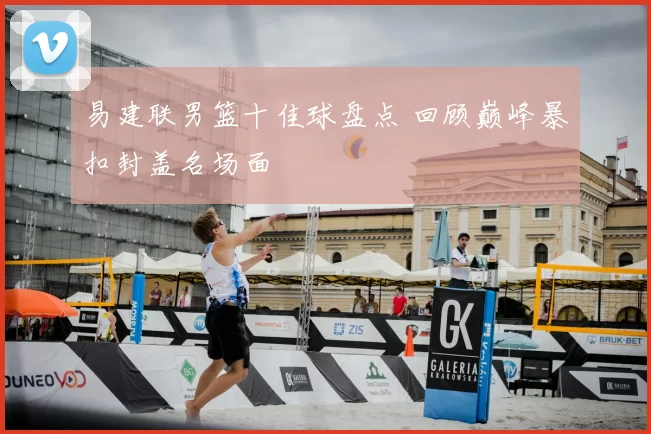 易建联男篮十佳球盘点 回顾巅峰暴扣封盖名场面