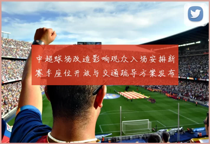 中超球场改造影响观众入场安排新赛季座位开放与交通疏导方案发布