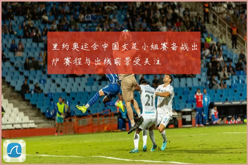 里约奥运会中国女足小组赛备战出炉 赛程与出线前景受关注