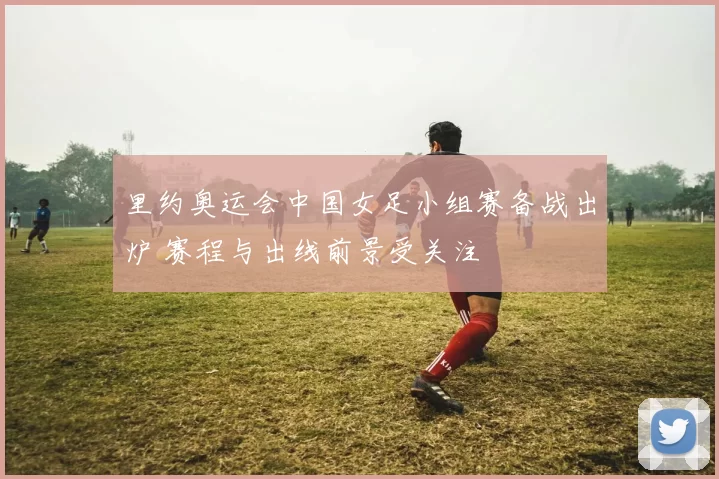 里约奥运会中国女足小组赛备战出炉 赛程与出线前景受关注