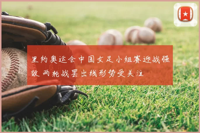 里约奥运会中国女足小组赛迎战强敌 两轮战罢出线形势受关注