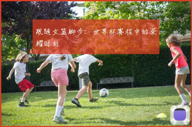跟随女篮脚步：世界杯赛程中的荣耀时刻